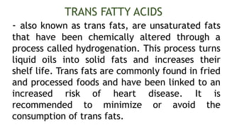 - also known as trans fats, are unsaturated fats
that have been chemically altered through a
process called hydrogenation. This process turns
liquid oils into solid fats and increases their
shelf life. Trans fats are commonly found in fried
and processed foods and have been linked to an
increased risk of heart disease. It is
recommended to minimize or avoid the
consumption of trans fats.
TRANS FATTY ACIDS
 