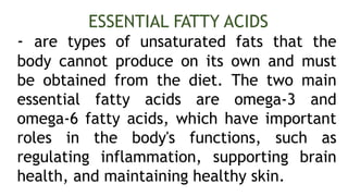- are types of unsaturated fats that the
body cannot produce on its own and must
be obtained from the diet. The two main
essential fatty acids are omega-3 and
omega-6 fatty acids, which have important
roles in the body's functions, such as
regulating inflammation, supporting brain
health, and maintaining healthy skin.
ESSENTIAL FATTY ACIDS
 