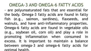 - are polyunsaturated fats that are essential for
the body. Omega-3 fatty acids are found in fatty
fish (e.g., salmon, sardines), flaxseeds, and
walnuts, and have anti-inflammatory properties.
Omega-6 fatty acids are found in vegetable oils
(e.g., soybean oil, corn oil) and play a role in
promoting inflammation when consumed in
excess. It is important to maintain a balance
between omega-3 and omega-6 fatty acids for
OMEGA-3 AND OMEGA-6 FATTY ACIDS
 