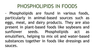- Phospholipids are found in various foods,
particularly in animal-based sources such as
eggs, meat, and dairy products. They are also
present in plant-based foods like soybeans and
sunflower seeds. Phospholipids act as
emulsifiers, helping to mix oil and water-based
substances together in foods like dressings and
sauces.
PHOSPHOLIPIDS IN FOODS
 
