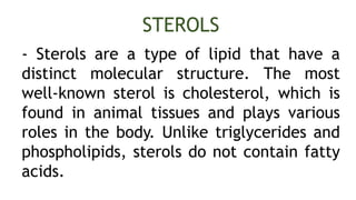- Sterols are a type of lipid that have a
distinct molecular structure. The most
well-known sterol is cholesterol, which is
found in animal tissues and plays various
roles in the body. Unlike triglycerides and
phospholipids, sterols do not contain fatty
acids.
STEROLS
 
