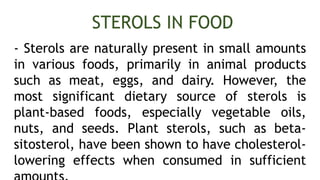 - Sterols are naturally present in small amounts
in various foods, primarily in animal products
such as meat, eggs, and dairy. However, the
most significant dietary source of sterols is
plant-based foods, especially vegetable oils,
nuts, and seeds. Plant sterols, such as beta-
sitosterol, have been shown to have cholesterol-
lowering effects when consumed in sufficient
STEROLS IN FOOD
 