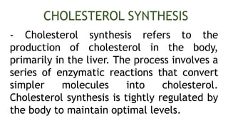- Cholesterol synthesis refers to the
production of cholesterol in the body,
primarily in the liver. The process involves a
series of enzymatic reactions that convert
simpler molecules into cholesterol.
Cholesterol synthesis is tightly regulated by
the body to maintain optimal levels.
CHOLESTEROL SYNTHESIS
 