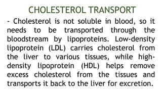 - Cholesterol is not soluble in blood, so it
needs to be transported through the
bloodstream by lipoproteins. Low-density
lipoprotein (LDL) carries cholesterol from
the liver to various tissues, while high-
density lipoprotein (HDL) helps remove
excess cholesterol from the tissues and
transports it back to the liver for excretion.
CHOLESTEROL TRANSPORT
 