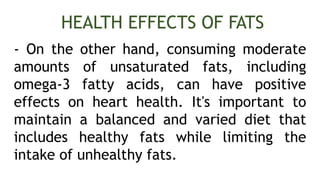- On the other hand, consuming moderate
amounts of unsaturated fats, including
omega-3 fatty acids, can have positive
effects on heart health. It's important to
maintain a balanced and varied diet that
includes healthy fats while limiting the
intake of unhealthy fats.
HEALTH EFFECTS OF FATS
 