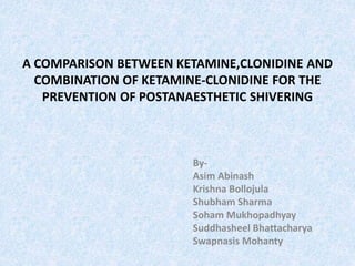 A COMPARISON BETWEEN KETAMINE,CLONIDINE AND
COMBINATION OF KETAMINE-CLONIDINE FOR THE
PREVENTION OF POSTANAESTHETIC SHIVERING
By-
Asim Abinash
Krishna Bollojula
Shubham Sharma
Soham Mukhopadhyay
Suddhasheel Bhattacharya
Swapnasis Mohanty
 