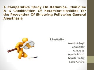 A Comparative Study On Ketamine, Clonidine 
& A Combination Of Ketamine-clonidine for 
the Prevention Of Shivering Following General 
Anesthesia 
Submitted by: 
Amarjeet Singh 
Ankush Roy 
Ashitha VS 
Koushik Rakshit 
Namita Pandey 
Roma Agrawal 
 