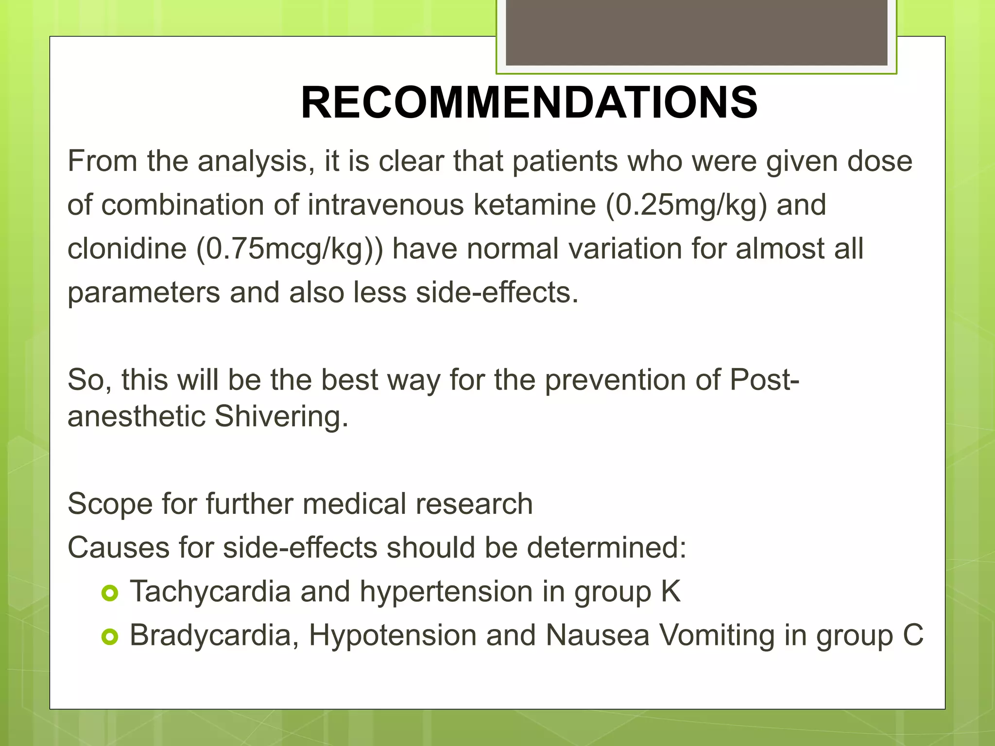 RECOMMENDATIONS 
From the analysis, it is clear that patients who were given dose 
of combination of intravenous ketamine (0.25mg/kg) and 
clonidine (0.75mcg/kg)) have normal variation for almost all 
parameters and also less side-effects. 
So, this will be the best way for the prevention of Post-anesthetic 
Shivering. 
Scope for further medical research 
Causes for side-effects should be determined: 
 Tachycardia and hypertension in group K 
 Bradycardia, Hypotension and Nausea Vomiting in group C 
 