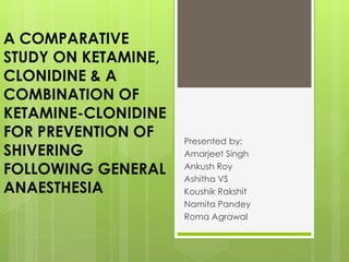 A COMPARATIVE 
STUDY ON KETAMINE, 
CLONIDINE & A 
COMBINATION OF 
KETAMINE-CLONIDINE 
FOR PREVENTION OF 
SHIVERING 
FOLLOWING GENERAL 
ANAESTHESIA 
Presented by: 
Amarjeet Singh 
Ankush Roy 
Ashitha VS 
Koushik Rakshit 
Namita Pandey 
Roma Agrawal 
 