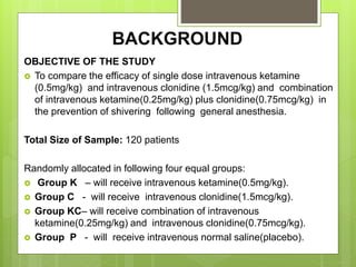 BACKGROUND 
OBJECTIVE OF THE STUDY 
 To compare the efficacy of single dose intravenous ketamine 
(0.5mg/kg) and intravenous clonidine (1.5mcg/kg) and combination 
of intravenous ketamine(0.25mg/kg) plus clonidine(0.75mcg/kg) in 
the prevention of shivering following general anesthesia. 
Total Size of Sample: 120 patients 
Randomly allocated in following four equal groups: 
 Group K – will receive intravenous ketamine(0.5mg/kg). 
 Group C - will receive intravenous clonidine(1.5mcg/kg). 
 Group KC– will receive combination of intravenous 
ketamine(0.25mg/kg) and intravenous clonidine(0.75mcg/kg). 
 Group P - will receive intravenous normal saline(placebo). 
 