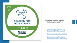 SAS Certified Advanced Analytics
Professional Using SAS®9.4
Predictive Modeling Using SAS
Enterprise Miner™ 7, 13, or 14
SAS Advanced Predictive Modeling
SAS Text Analytics, Time Series,
Experimentation and Optimization
 