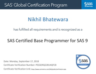 Nikhil Bhatewara
Date: Monday, September 17, 2018
Certificate Verification Link:https://www.certmetrics.com/SAS/public/verification.aspx
https://www.certmetrics.com/kinaxis/public/verification.aspx
SAS Certified Base Programmer for SAS 9
Certificate Verification Number: PEGSERQ22B14QFC8
 