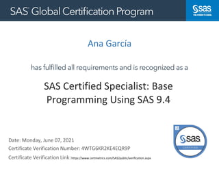 Ana García
Date: Monday, June 07, 2021
Certificate Verification Link:https://www.certmetrics.com/SAS/public/verification.aspx
https://www.certmetrics.com/kinaxis/public/verification.aspx
SAS Certified Specialist: Base
Programming Using SAS 9.4
Certificate Verification Number: 4WTG6KR2KE4EQR9P
 