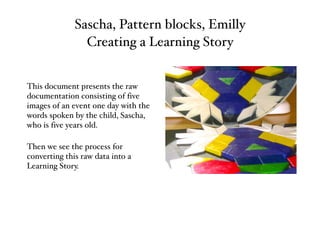 Sascha, Pattern blocks, Emilly
Creating a Learning Story
This document presents the raw
documentation consisting of five
images of an event one day with the
words spoken by the child, Sascha,
who is five years old.
Then we see the process for
converting this raw data into a
Learning Story.
 
