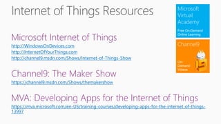 Microsoft Internet of Things
http://WindowsOnDevices.com
http://InternetOfYourThings.com
http://channel9.msdn.com/Shows/Internet-of-Things-Show
Channel9: The Maker Show
https://channel9.msdn.com/Shows/themakershow
MVA: Developing Apps for the Internet of Things
https://mva.microsoft.com/en-US/training-courses/developing-apps-for-the-internet-of-things-
13997
Microsoft
Virtual
Academy
Free On-Demand
Online Learning
Channel9
On-
Demand
Videos
 