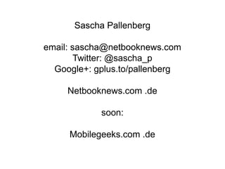 Sascha Pallenberg

email: sascha@netbooknews.com
        Twitter: @sascha_p
  Google+: gplus.to/pallenberg

     Netbooknews.com .de

            soon:

     Mobilegeeks.com .de
 