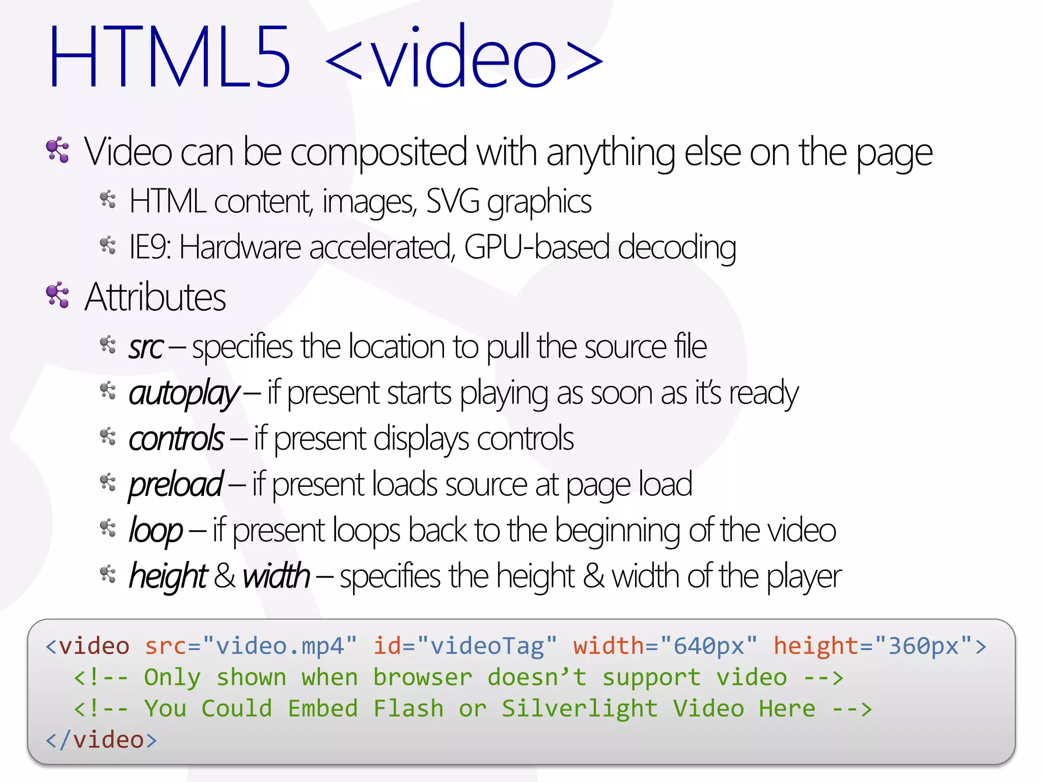 HTML5 <video>
  Video can be composited with anything else on the page
     HTML content, images, SVG graphics
     IE9: Hardware accelerated, GPU-based decoding
  Attributes
     src – specifies the location to pull the source file
     autoplay – if present starts playing as soon as it’s ready
     controls – if present displays controls
     preload – if present loads source at page load
     loop – if present loops back to the beginning of the video
     height & width – specifies the height & width of the player
<video src="video.mp4" id="videoTag" width="640px" height="360px">
  <!-- Only shown when browser doesn’t support video -->
  <!-- You Could Embed Flash or Silverlight Video Here -->
</video>
 