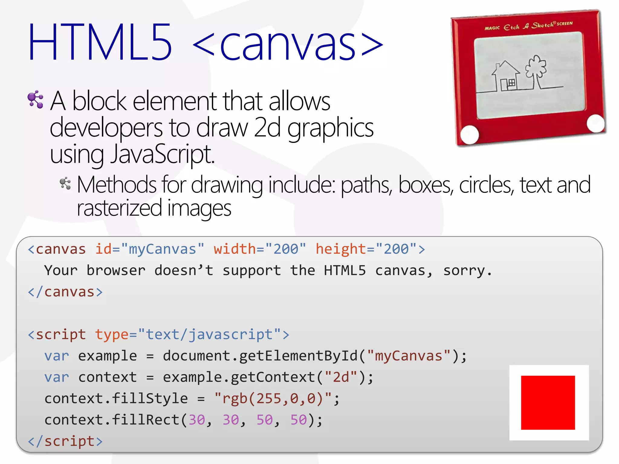 HTML5 <canvas>
  A block element that allows
  developers to draw 2d graphics
  using JavaScript.
     Methods for drawing include: paths, boxes, circles, text and
     rasterized images
<canvas id="myCanvas" width="200" height="200">
  Your browser doesn’t support the HTML5 canvas, sorry.
</canvas>

<script type="text/javascript">
  var example = document.getElementById("myCanvas");
  var context = example.getContext("2d");
  context.fillStyle = "rgb(255,0,0)";
  context.fillRect(30, 30, 50, 50);
</script>
 