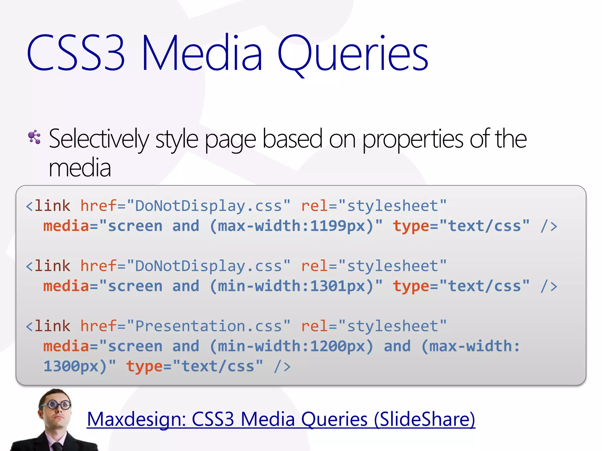CSS3 Media Queries
  Selectively style page based on properties of the
  media
<link href="DoNotDisplay.css" rel="stylesheet"
  media="screen and (max-width:1199px)" type="text/css" />

<link href="DoNotDisplay.css" rel="stylesheet"
  media="screen and (min-width:1301px)" type="text/css" />

<link href="Presentation.css" rel="stylesheet"
  media="screen and (min-width:1200px) and (max-width:
  1300px)" type="text/css" />


      Maxdesign: CSS3 Media Queries (SlideShare)
 