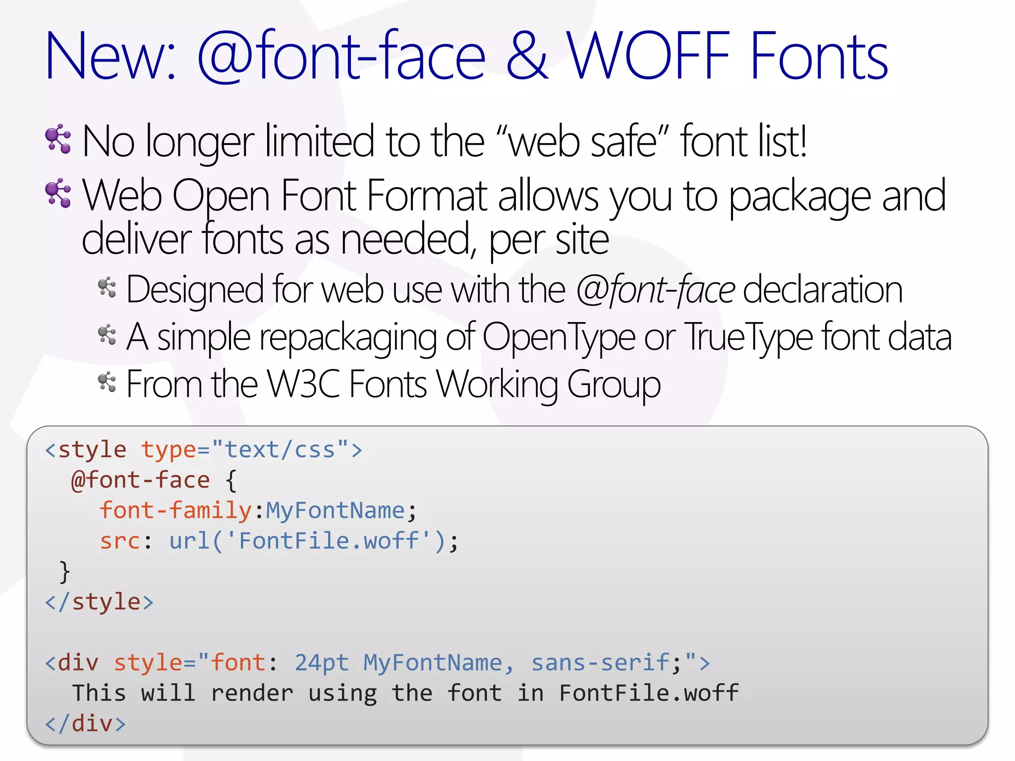 New: @font-face & WOFF Fonts
  No longer limited to the “web safe” font list!
  Web Open Font Format allows you to package and
  deliver fonts as needed, per site
     Designed for web use with the @font-face declaration
     A simple repackaging of OpenType or TrueType font data
     From the W3C Fonts Working Group
<style type="text/css">
  @font-face {
    font-family:MyFontName;
    src: url('FontFile.woff');
 }
</style>

<div style="font: 24pt MyFontName, sans-serif;">
  This will render using the font in FontFile.woff
</div>
 