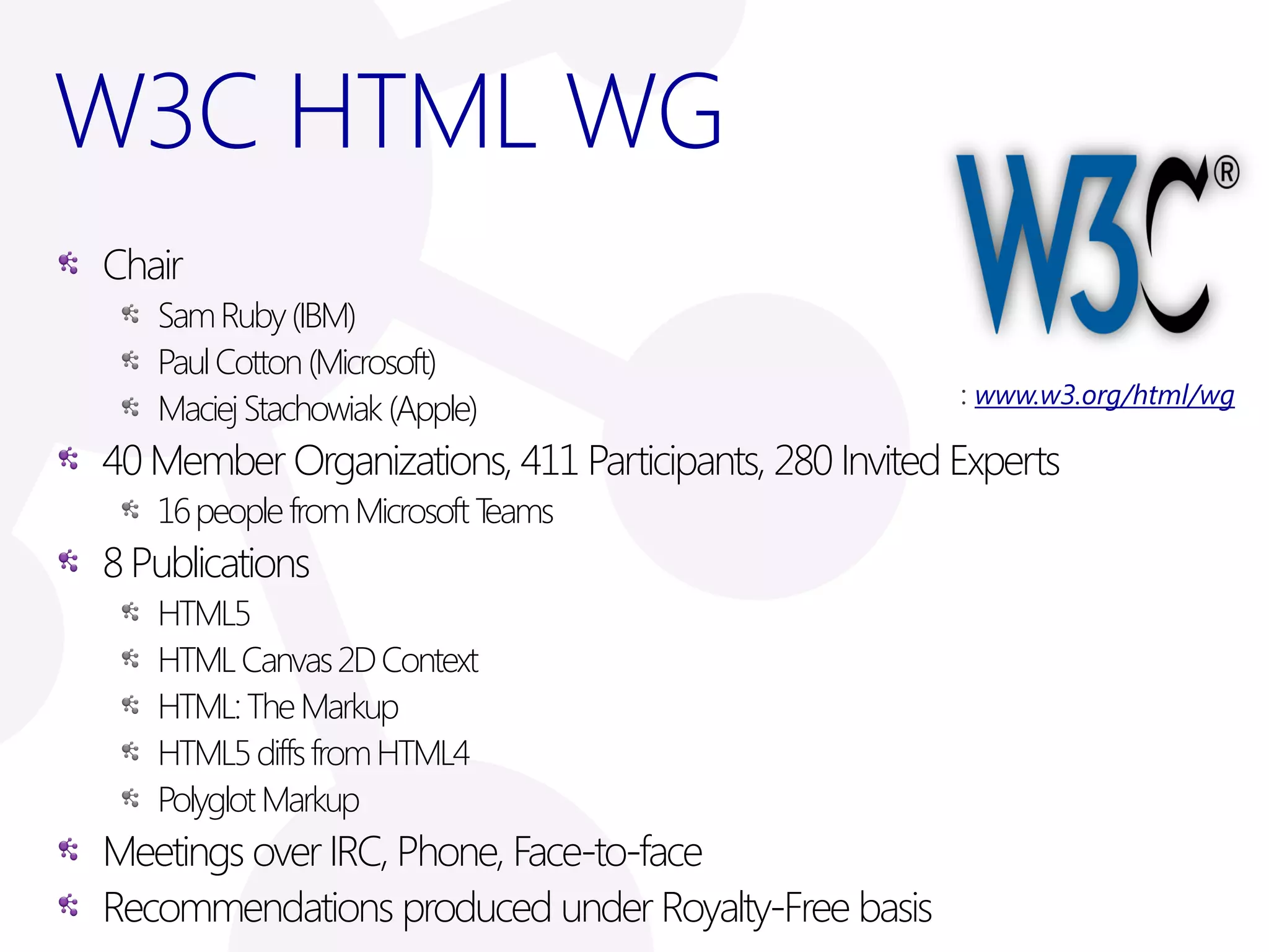 W3C HTML WG
Chair
   Sam Ruby (IBM)
   Paul Cotton (Microsoft)
                                                        www.w3.org/html/wg
   Maciej Stachowiak (Apple)
40 Member Organizations, 411 Participants, 280 Invited Experts
   16 people from Microsoft Teams
8 Publications
   HTML5
   HTML Canvas 2D Context
   HTML: The Markup
   HTML5 diffs from HTML4
   Polyglot Markup
Meetings over IRC, Phone, Face-to-face
Recommendations produced under Royalty-Free basis
 