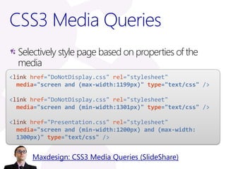 CSS3 Media Queries
  Selectively style page based on properties of the
  media
<link href="DoNotDisplay.css" rel="stylesheet"
  media="screen and (max-width:1199px)" type="text/css" />

<link href="DoNotDisplay.css" rel="stylesheet"
  media="screen and (min-width:1301px)" type="text/css" />

<link href="Presentation.css" rel="stylesheet"
  media="screen and (min-width:1200px) and (max-width:
  1300px)" type="text/css" />


      Maxdesign: CSS3 Media Queries (SlideShare)
 