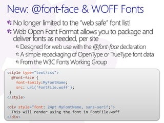 New: @font-face & WOFF Fonts
  No longer limited to the “web safe” font list!
  Web Open Font Format allows you to package and
  deliver fonts as needed, per site
     Designed for web use with the @font-face declaration
     A simple repackaging of OpenType or TrueType font data
     From the W3C Fonts Working Group
<style type="text/css">
  @font-face {
    font-family:MyFontName;
    src: url('FontFile.woff');
 }
</style>

<div style="font: 24pt MyFontName, sans-serif;">
  This will render using the font in FontFile.woff
</div>
 