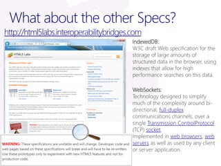 What about the other Specs?
http://html5labs.interoperabilitybridges.com
                                         IndexedDB:
                                         W3C draft Web specification for the
                                         storage of large amounts of
                                         structured data in the browser, using
                                         indexes that allow for high
                                         performance searches on this data.

                                         WebSockets:
                                         Technology designed to simplify
                                         much of the complexity around bi-
                                         directional, full-duplex
                                         communications channels, over a
                                         single Transmission ControlProtocol
                                         (TCP) socket.
                                         Implemented in web browsers, web
                                         servers as well as used by any client
                                         or server application.
 