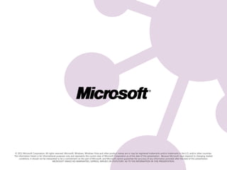 © 2011 Microsoft Corporation. All rights reserved. Microsoft, Windows, Windows Vista and other product names are or may be registered trademarks and/or trademarks in the U.S. and/or other countries.
The information herein is for informational purposes only and represents the current view of Microsoft Corporation as of the date of this presentation. Because Microsoft must respond to changing market
     conditions, it should not be interpreted to be a commitment on the part of Microsoft, and Microsoft cannot guarantee the accuracy of any information provided after the date of this presentation.
                                        MICROSOFT MAKES NO WARRANTIES, EXPRESS, IMPLIED OR STATUTORY, AS TO THE INFORMATION IN THIS PRESENTATION.
 