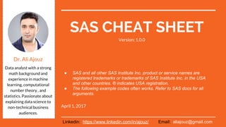 SAS CHEAT SHEET
April 17, 2017
Dr. Ali Ajouz
Data analyst with a
strong math
background and
experience in machine
learning, computational
number theory , and
statistics. Passionate
about explaining data
science to non-technical
business audiences.
● SAS and all other SAS Institute Inc. product or service
names are registered trademarks or trademarks of SAS
Institute Inc. in the USA and other countries. ® indicates
USA registration.
● The following example codes often works. Refer to SAS
docs for all arguments.
Linkedin: https://www.linkedin.com/in/ajouz/ Email: aliajouz@gmail.com
Version: 1.0.2
 