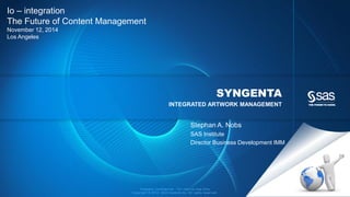 Company Confidential - For Internal Use Only
Copyright © 2012, SAS Institute Inc. All rights reserved.
SYNGENTA
INTEGRATED ARTWORK MANAGEMENT
Io – integration
The Future of Content Management
November 12, 2014
Los Angeles
Stephan A. Nobs
SAS Institute
Director Business Development IMM
 