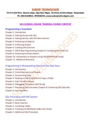 SUDEEP TECHNOLOGIES
74-15-4,3rd Floor, Swarna plaza, Opp Auto Nagar, Terminal, Krishna Nagar, Vijayawada.
Ph: 040-65240555, 9700042555, www.sudeeptechnologies.com
SAS CLINICAL ONLINE TRAINING COURSE CONTENT
Programming I: Essentials
Chapter 1: Introduction
Chapter 2: Getting Started with SAS
Chapter 3: Getting familiar with SAS Data Libraries
Chapter 4: Producing List Reports
Chapter 5: Enhancing Output
Chapter 6: Creating SAS Data Sets
Chapter 7: DATA Step Programming Chapter 8: Combining SAS Data Sets
Chapter 9: Producing Summary Report
Chapter 10: Introduction to Graphics using SAS/GRAPH (Self Study)
Chapter 11: Additional Resources
Programming II: Manipulating Data with the Data Step
Chapter 1: Introduction
Chapter 2: Controlling Input and Output
Chapter 3: Summarizing Data
Chapter 4: Reading and Writing Different Types of Data
Chapter 5: Data Transformations
Chapter 6: Debugging Techniques (Self Study)
Chapter 7: Processing Data Iteratively Chapter 8: Combining SAS Data Sets
Chapter 9: Learning More
SQL Processing with SAS System
Chapter 1: Introduction
Chapter 2: Basics Queries
Chapter 3: Combining Tables
Chapter 4: Creating and Modifying Tables and Viewes
Chapter 5: Additional SQL Procedures
 