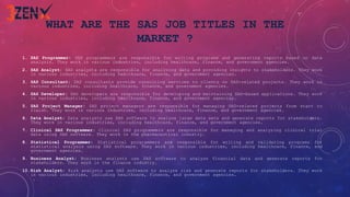 WHAT ARE THE SAS JOB TITLES IN THE
MARKET ?
1. SAS Programmer: SAS programmers are responsible for writing programs and generating reports based on data
analysis. They work in various industries, including healthcare, finance, and government agencies.
2. SAS Analyst: SAS analysts are responsible for analyzing data and providing insights to stakeholders. They work
in various industries, including healthcare, finance, and government agencies.
3. SAS Consultant: SAS consultants provide consulting services to clients on SAS-related projects. They work in
various industries, including healthcare, finance, and government agencies.
4. SAS Developer: SAS developers are responsible for developing and maintaining SAS-based applications. They work
in various industries, including healthcare, finance, and government agencies.
5. SAS Project Manager: SAS project managers are responsible for managing SAS-related projects from start to
finish. They work in various industries, including healthcare, finance, and government agencies.
6. Data Analyst: Data analysts use SAS software to analyze large data sets and generate reports for stakeholders.
They work in various industries, including healthcare, finance, and government agencies.
7. Clinical SAS Programmer: Clinical SAS programmers are responsible for managing and analyzing clinical trial
data using SAS software. They work in the pharmaceutical industry.
8. Statistical Programmer: Statistical programmers are responsible for writing and validating programs for
statistical analysis using SAS software. They work in various industries, including healthcare, finance, and
government agencies.
9. Business Analyst: Business analysts use SAS software to analyze financial data and generate reports for
stakeholders. They work in the finance industry.
10.Risk Analyst: Risk analysts use SAS software to analyze risk and generate reports for stakeholders. They work
in various industries, including healthcare, finance, and government agencies.
 