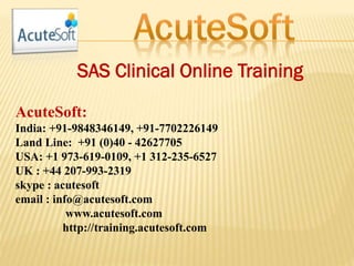 SAS Clinical Online Training
AcuteSoft:
India: +91-9848346149, +91-7702226149
Land Line: +91 (0)40 - 42627705
USA: +1 973-619-0109, +1 312-235-6527
UK : +44 207-993-2319
skype : acutesoft
email : info@acutesoft.com
www.acutesoft.com
http://training.acutesoft.com
 