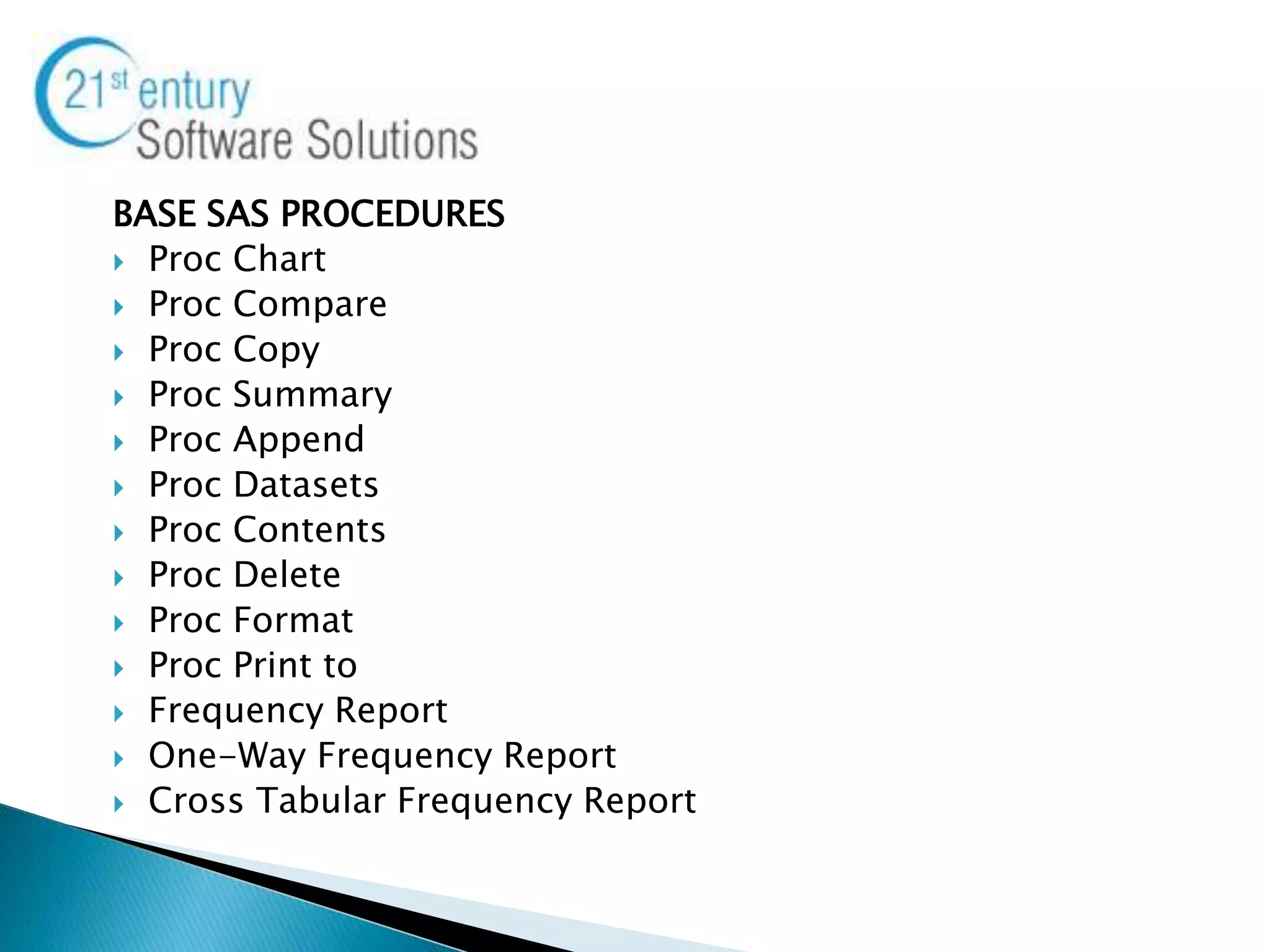 BASE SAS PROCEDURES
 Proc Chart
 Proc Compare
 Proc Copy
 Proc Summary
 Proc Append
 Proc Datasets
 Proc Contents
 Proc Delete
 Proc Format
 Proc Print to
 Frequency Report
 One-Way Frequency Report
 Cross Tabular Frequency Report
 