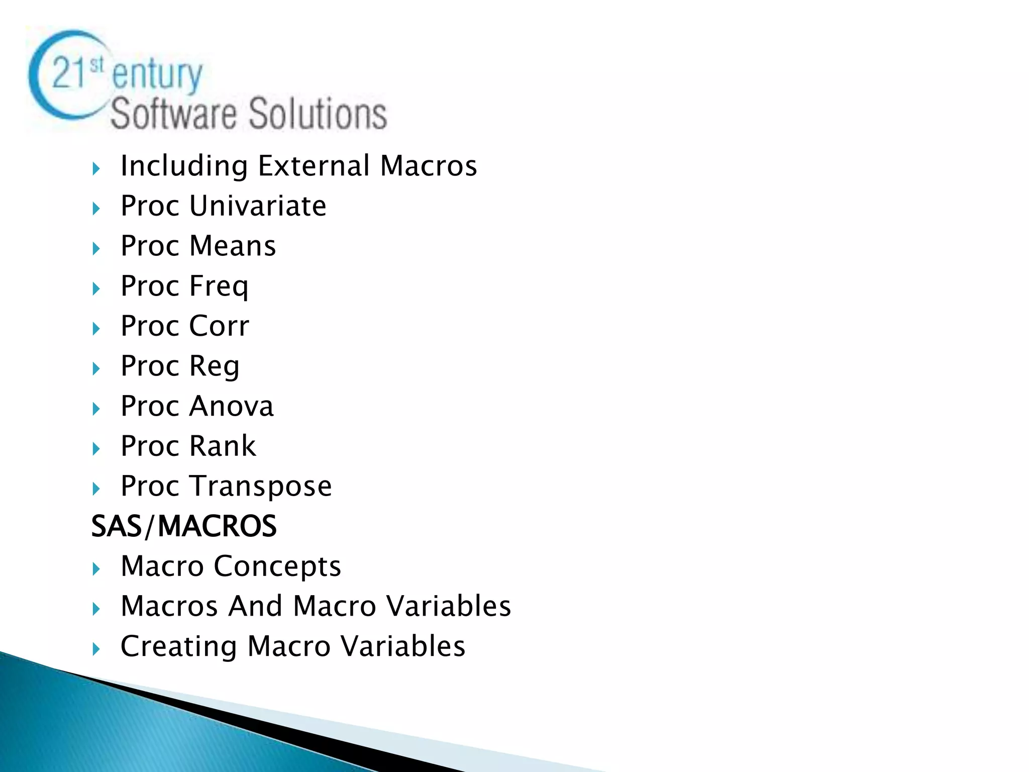 Including External Macros
 Proc Univariate
 Proc Means
 Proc Freq
 Proc Corr
 Proc Reg
 Proc Anova
 Proc Rank
 Proc Transpose
SAS/MACROS
 Macro Concepts
 Macros And Macro Variables
 Creating Macro Variables
 