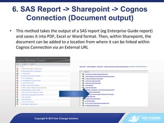 6. SAS Report -> Sharepoint -> Cognos
Connection (Document output) 	
  
	
  	
  SAS	
  report	
  (eg	
  Enterprise	
  Guide	
  report)	
  
•  This	
  method	
  takes	
  the	
  output	
  of	
  a
and	
  saves	
  it	
  into	
  PDF,	
  Excel	
  or	
  Word	
  format.	
  Then,	
  within	
  Sharepoint,	
  the	
  
document	
  can	
  be	
  added	
  to	
  a	
  loca&on	
  from	
  where	
  it	
  can	
  be	
  linked	
  within	
  
Cognos	
  Connec&on	
  via	
  an	
  External	
  URL	
  

Copyright @ 2014 See-Change Solutions

 