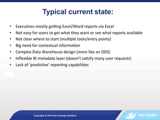 • 
• 
• 
• 
• 
• 
• 
	
  

Typical current	
  state:	
  
	
  

Execu&ves	
  mostly	
  ge0ng	
  Excel/Word	
  reports	
  via	
  Excel	
  
Not	
  easy	
  for	
  users	
  to	
  get	
  what	
  they	
  want	
  or	
  see	
  what	
  reports	
  available	
  
Not	
  clear	
  where	
  to	
  start	
  (mul&ple	
  tools/entry	
  points)	
  
Big	
  need	
  for	
  contextual	
  informa&on	
  
Complex	
  Data	
  Warehouse	
  design	
  (more	
  like	
  an	
  ODS)	
  
Inﬂexible	
  BI	
  metadata	
  layer	
  (doesn’t	
  sa&sfy	
  many	
  user	
  requests)	
  
Lack	
  of	
  ‘predic&ve’	
  repor&ng	
  capabili&es	
  

Copyright @ 2014 See-Change Solutions

 