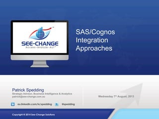 SAS/Cognos
Integration
Approaches

Patrick Spedding
Strategic Advisor, Business Intelligence & Analytics
patrick@see-change.com.au
au.linkedin.com/in/spedding

Copyright @ 2014 See-Change Solutions

@spedding

Wednesday 7th August, 2013

 