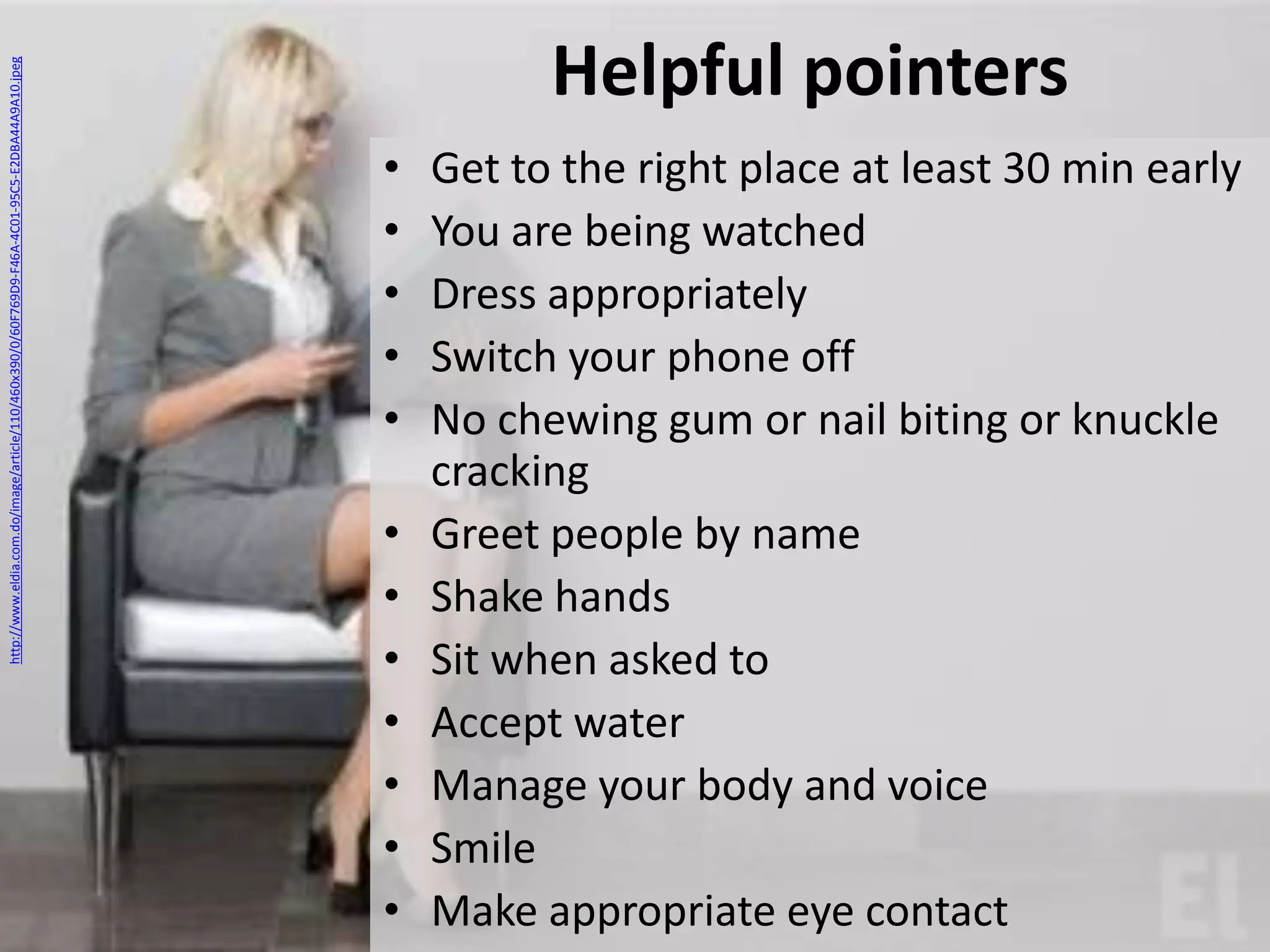 http://www.eldia.com.do/image/article/110/460x390/0/60F769D9-F46A-4C01-95C5-E2DBA44A9A10.jpeg

Helpful pointers
•
•
•
•
•

•
•
•
•
•
•
•

Get to the right place at least 30 min early
You are being watched
Dress appropriately
Switch your phone off
No chewing gum or nail biting or knuckle
cracking
Greet people by name
Shake hands
Sit when asked to
Accept water
Manage your body and voice
Smile
Make appropriate eye contact

 