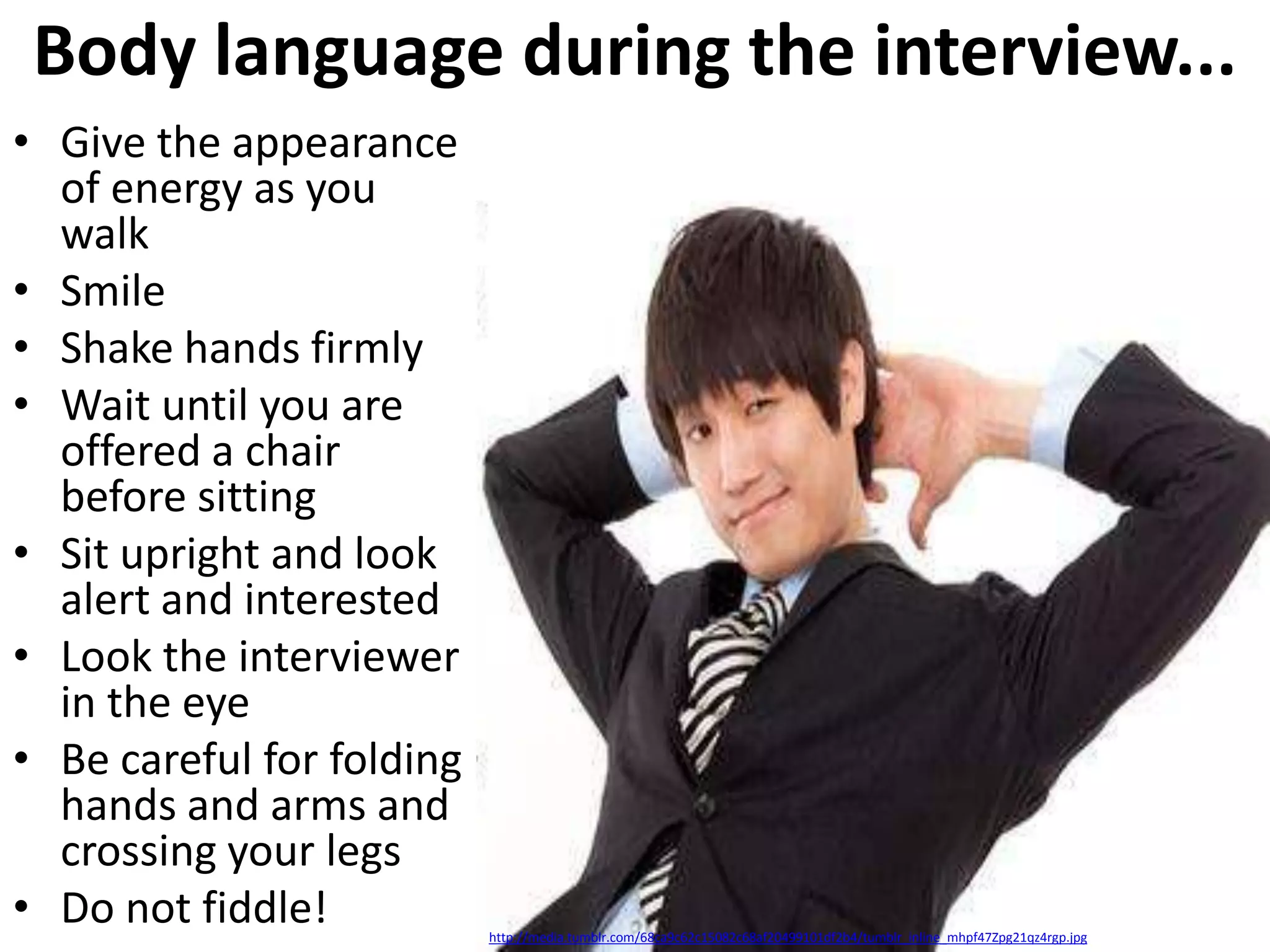 Body language during the interview...
• Give the appearance
of energy as you
walk
• Smile
• Shake hands firmly
• Wait until you are
offered a chair
before sitting
• Sit upright and look
alert and interested
• Look the interviewer
in the eye
• Be careful for folding
hands and arms and
crossing your legs
• Do not fiddle!

http://media.tumblr.com/68ca9c62c15082c68af20499101df2b4/tumblr_inline_mhpf47Zpg21qz4rgp.jpg

 