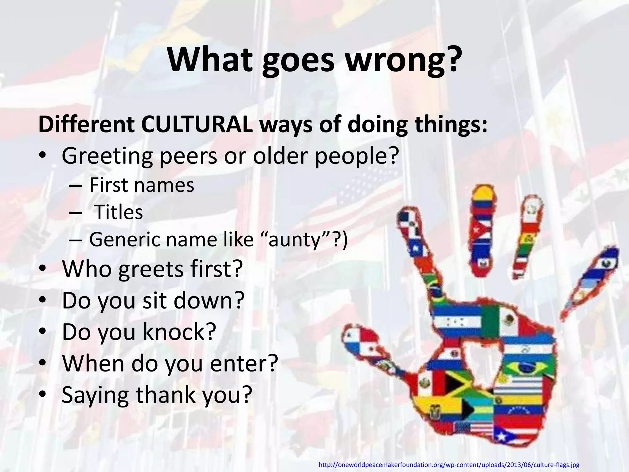 What goes wrong?
Different CULTURAL ways of doing things:
• Greeting peers or older people?
– First names
– Titles
– Generic name like “aunty”?)

•
•
•
•
•

Who greets first?
Do you sit down?
Do you knock?
When do you enter?
Saying thank you?
http://oneworldpeacemakerfoundation.org/wp-content/uploads/2013/06/culture-flags.jpg

 
