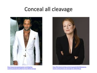 Conceal all cleavage

http://www.kleinepsteinparker.com/blog/wpcontent/uploads/2012/06/Tom-Ford-White-Suit.jpg

http://film-book.com/wp-content/uploads/2013/06/juliannemoore-smiling-black-suit-cleavage-01-1024x768.jpg

 