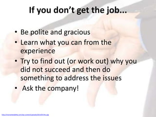 If you don’t get the job...
• Be polite and gracious
• Learn what you can from the
experience
• Try to find out (or work out) why you
did not succeed and then do
something to address the issues
• Ask the company!

http://mymarketability.com/wp-content/uploads/2013/07/4cs.jpg

 