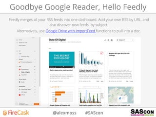 @alexmoss #SAScon
Goodbye Google Reader, Hello Feedly
Feedly merges all your RSS feeds into one dashboard. Add your own RSS by URL, and
also discover new feeds by subject.
Alternatively, use Google Drive with ImportFeed functions to pull into a doc.
 