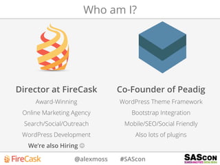 @alexmoss #SAScon
Director at FireCask
Award-Winning
Online Marketing Agency
Search/Social/Outreach
WordPress Development
We’re also Hiring J
Co-Founder of Peadig
WordPress Theme Framework
Bootstrap Integration
Mobile/SEO/Social Friendly
Also lots of plugins
Who am I?
 
