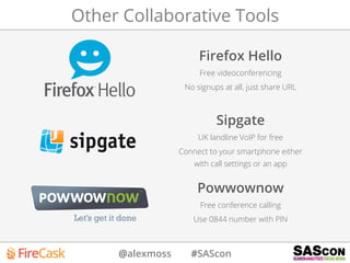 @alexmoss #SAScon
Other Collaborative Tools
Firefox Hello
Free videoconferencing
No signups at all, just share URL
Sipgate
UK landline VoIP for free
Connect to your smartphone either
with call settings or an app
Powwownow
Free conference calling
Use 0844 number with PIN
 