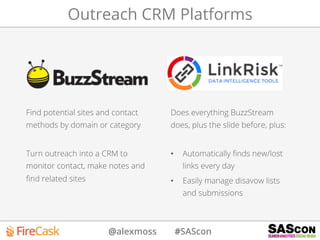 @alexmoss #SAScon
Outreach CRM Platforms
Find potential sites and contact
methods by domain or category
Turn outreach into a CRM to
monitor contact, make notes and
ﬁnd related sites
Does everything BuzzStream
does, plus the slide before, plus:
•  Automatically ﬁnds new/lost
links every day
•  Easily manage disavow lists
and submissions
 