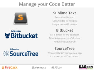 @alexmoss #SAScon
Manage your Code Better
Sublime Text
Better than Notepad
Colour coded for ﬁletypes
Integrations and functions
Bitbucket
GIT is a must for any developer
Bitbucket provides repo’s for free
Paid alternative: Github
SourceTree
Windows/Mac GIT management app
to connect your PC to the repo
 