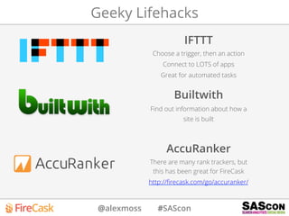 @alexmoss #SAScon
Geeky Lifehacks
IFTTT
Choose a trigger, then an action
Connect to LOTS of apps
Great for automated tasks
Builtwith
Find out information about how a
site is built
AccuRanker
There are many rank trackers, but
this has been great for FireCask
http://ﬁrecask.com/go/accuranker/
 